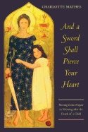 And A Sword Shall Pierce Your Heart : Moving from Despair to Meaning after the Death of a Child
